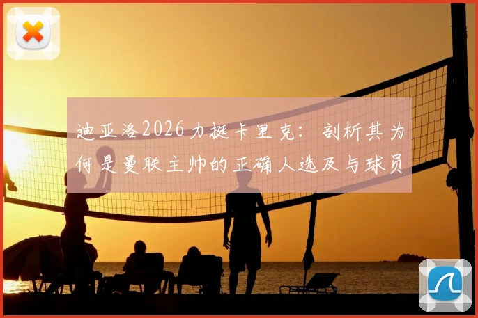 迪亚洛2026力挺卡里克：剖析其为何是曼联主帅的正确人选及与球员相处的秘诀